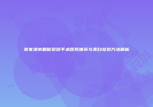 张家港市眼睑裂斑手术医院推荐与美白祛斑方法解析