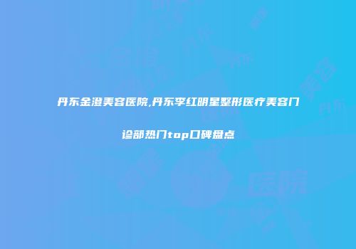 丹东金澄美容医院,丹东李红明星整形医疗美容门诊部热门top口碑盘点