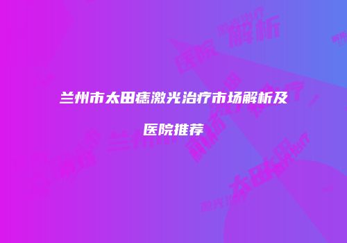 兰州市太田痣激光治疗市场解析及医院推荐