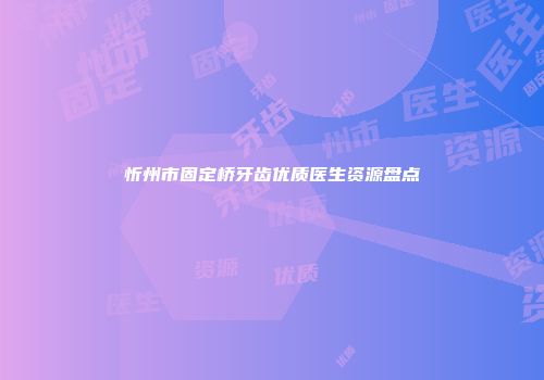 忻州市固定桥牙齿优质医生资源盘点