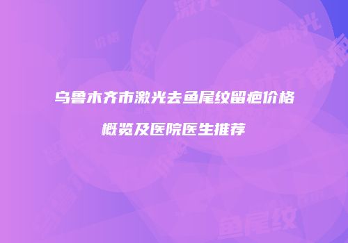 乌鲁木齐市激光去鱼尾纹留疤价格概览及医院医生推荐