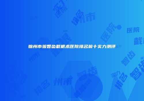 锦州市拔智齿截根术医院排名前十实力测评