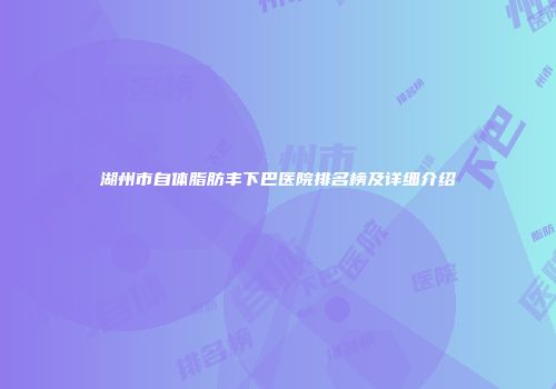 湖州市自体脂肪丰下巴医院排名榜及详细介绍