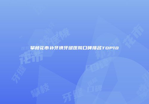 攀枝花市补牙填牙缝医院口碑排名TOP10