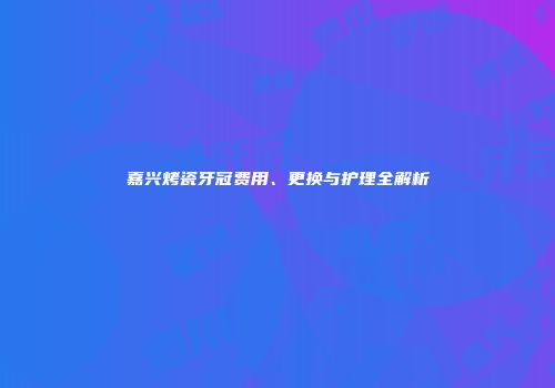 嘉兴烤瓷牙冠费用、更换与护理全解析