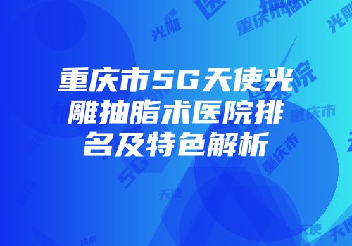 重庆市5G天使光雕抽脂术医院排名及特色解析