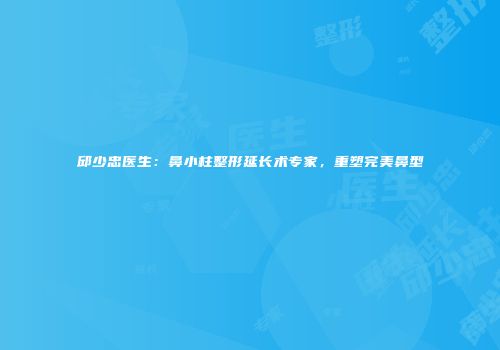 邱少忠医生：鼻小柱整形延长术专家，重塑完美鼻型