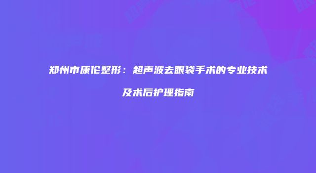 郑州市康伦整形:超声波去眼袋手术的专业技术及术后护理指南