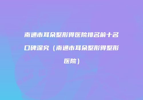 南通市耳朵整形得医院排名前十名口碑深究（南通市耳朵整形得整形医院）