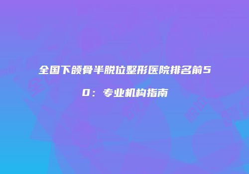 全国下颌骨半脱位整形医院排名前50:专业机构指南