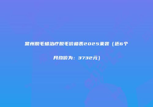 常州脱毛蜡治疗脱毛价格表2025来袭(近6个月均价为:3732元)