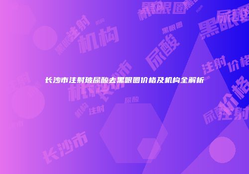 长沙市注射玻尿酸去黑眼圈价格及机构全解析