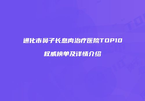 通化市鼻子长息肉治疗医院TOP10权威榜单及详情介绍