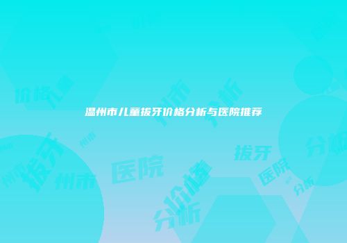 温州市儿童拔牙价格分析与医院推荐