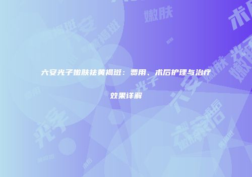 六安光子嫩肤祛黄褐斑：费用、术后护理与治疗效果详解