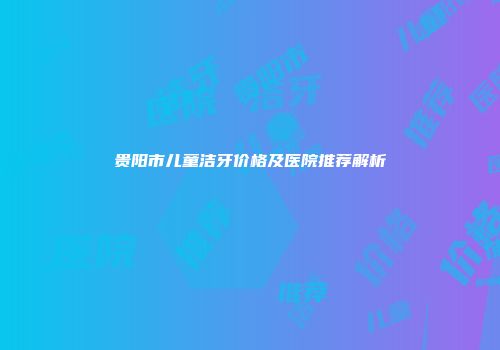 贵阳市儿童洁牙价格及医院推荐解析