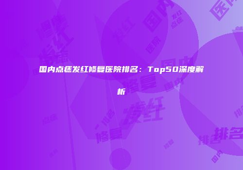 国内点痣发红修复医院排名:Top50深度解析