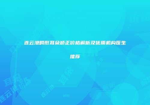 连云港畸形耳朵矫正价格解析及优质机构医生推荐