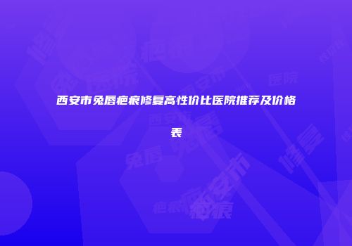 西安市兔唇疤痕修复高性价比医院推荐及价格表