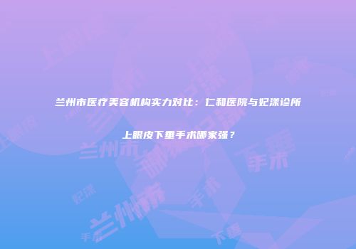 兰州市医疗美容机构实力对比:仁和医院与妃漾诊所上眼皮下垂手术哪家强?