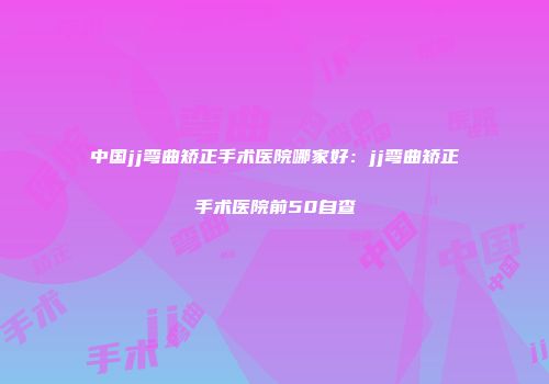 中国jj弯曲矫正手术医院哪家好：jj弯曲矫正手术医院前50自查