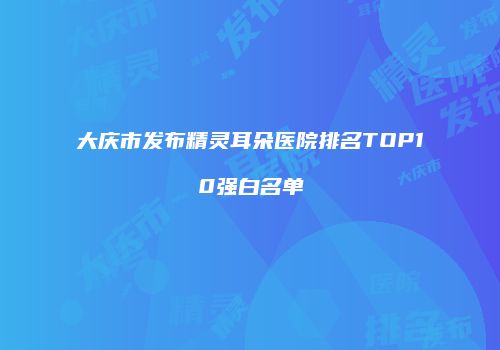 大庆市发布精灵耳朵医院排名TOP10强白名单