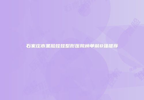石家庄市黑脸娃娃整形医院榜单前8强推荐