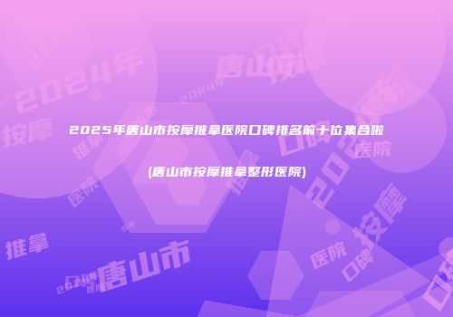 2025年唐山市按摩推拿医院口碑排名前十位集合啦(唐山市按摩推拿整形医院)