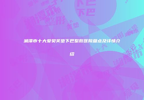 湘潭市十大爱贝芙垫下巴整形医院盘点及详情介绍