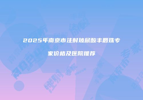 2025年南京市注射玻尿酸丰唇珠专家价格及医院推荐
