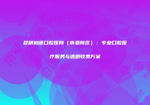 昆明柏德口腔医院（南亚院区）：专业口腔医疗服务与透明收费方案