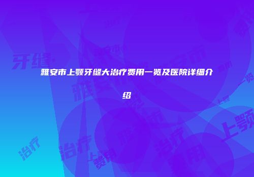 雅安市上颚牙缝大治疗费用一览及医院详细介绍