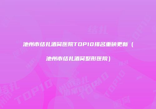 池州市结扎酒窝医院TOP10排名重磅更新（池州市结扎酒窝整形医院）