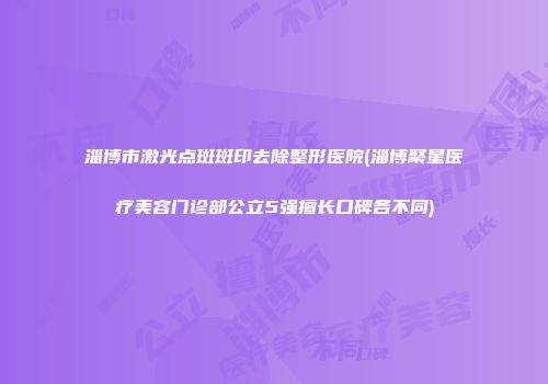 淄博市激光点斑斑印去除整形医院(淄博聚星医疗美容门诊部公立5强擅长口碑各不同)