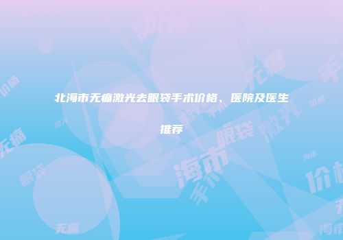 北海市无痛激光去眼袋手术价格、医院及医生推荐