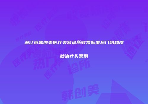 通辽京韩创美医疗美容诊所收费标准热门附超皮秒治疗头案例