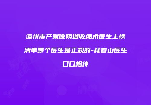 漳州市产就做阴道收缩术医生上榜清单哪个医生是正规的-林春山医生口口相传