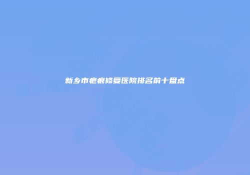 新乡市疤痕修复医院排名前十盘点