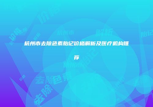 杭州市去除色素胎记价格解析及医疗机构推荐