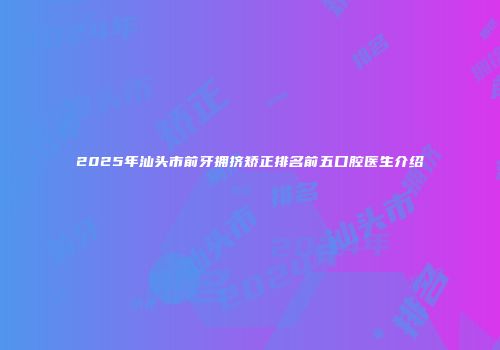 2025年汕头市前牙拥挤矫正排名前五口腔医生介绍