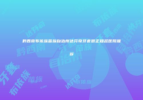 黔西南布依族苗族自治州达芬奇牙套矫正知名医院推荐