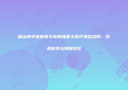 保山市中医医院与悦她婕熹卡医疗美容诊所：技术优势与项目对比
