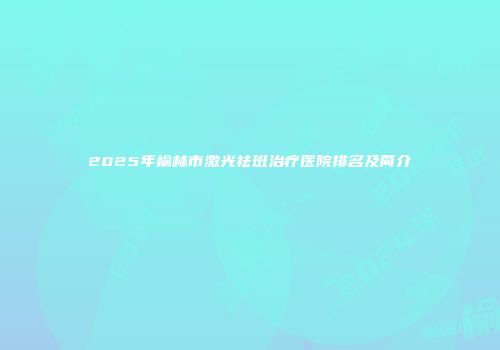 2025年榆林市激光祛斑治疗医院排名及简介