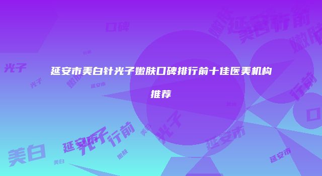 延安市美白针光子嫩肤口碑排行前十佳医美机构推荐