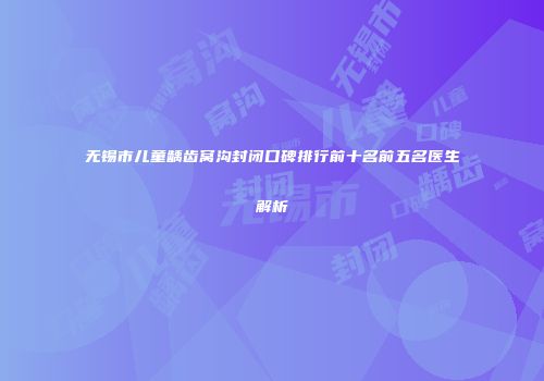 无锡市儿童龋齿窝沟封闭口碑排行前十名前五名医生解析