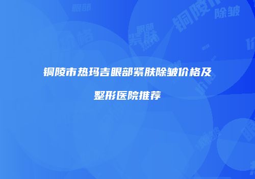 铜陵市热玛吉眼部紧肤除皱价格及整形医院推荐