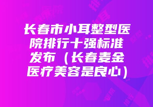 长春市小耳整型医院排行十强标准发布（长春麦金医疗美容是良心）