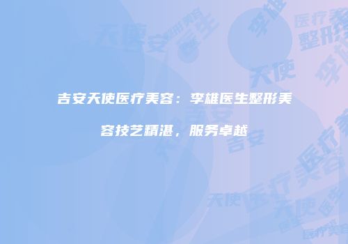 吉安天使医疗美容：李雄医生整形美容技艺精湛，服务卓越
