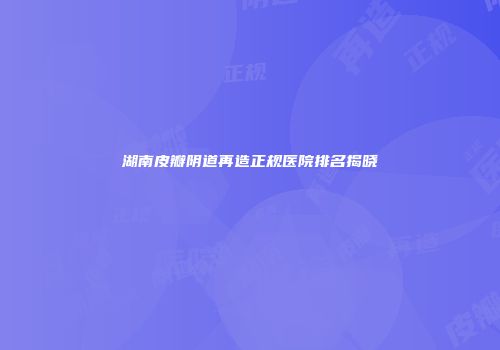 湖南皮瓣阴道再造正规医院排名揭晓
