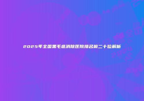 2025年全国黑毛痣消除医院排名前二十位解析